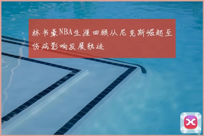 林书豪NBA生涯回顾从尼克斯崛起至伤病影响发展轨迹