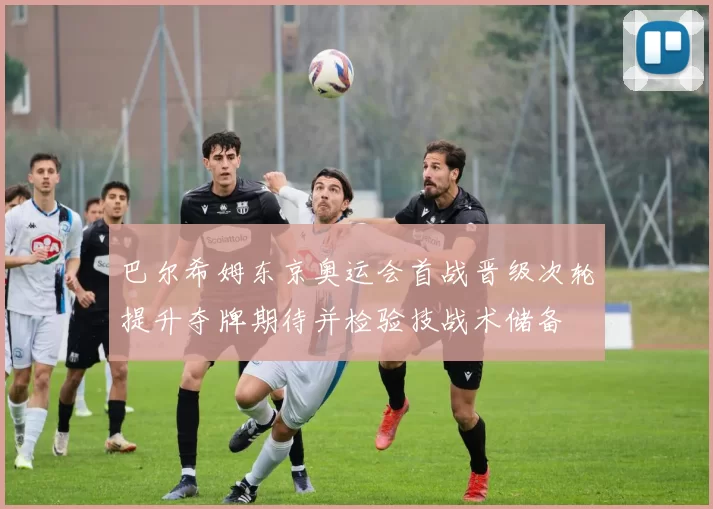 巴尔希姆东京奥运会首战晋级次轮提升夺牌期待并检验技战术储备