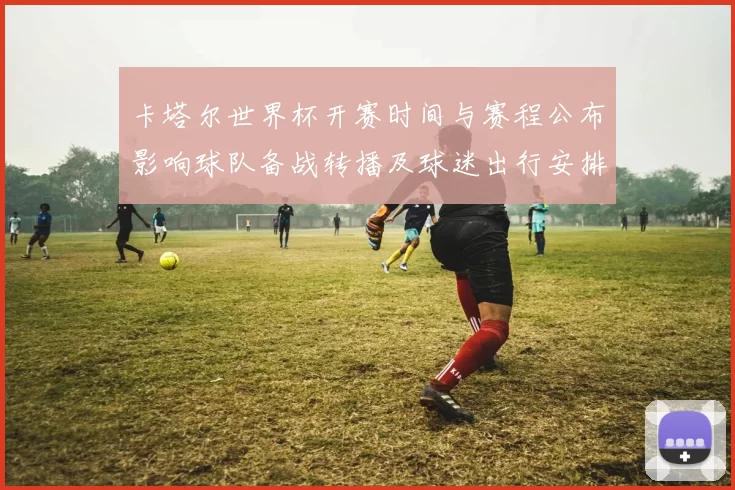 卡塔尔世界杯开赛时间与赛程公布影响球队备战转播及球迷出行安排