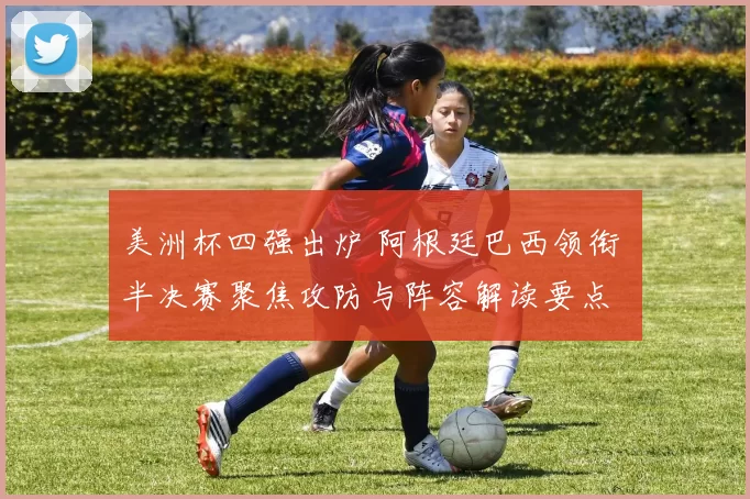 美洲杯四强出炉 阿根廷巴西领衔 半决赛聚焦攻防与阵容解读要点