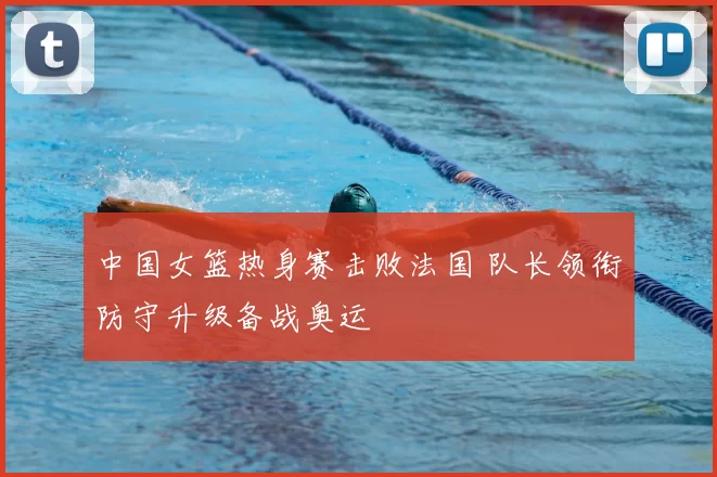 中国女篮热身赛击败法国 队长领衔防守升级备战奥运