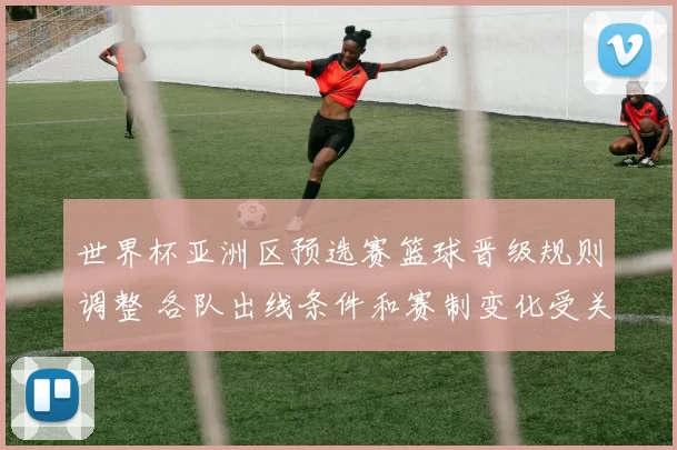 世界杯亚洲区预选赛篮球晋级规则调整 各队出线条件和赛制变化受关注