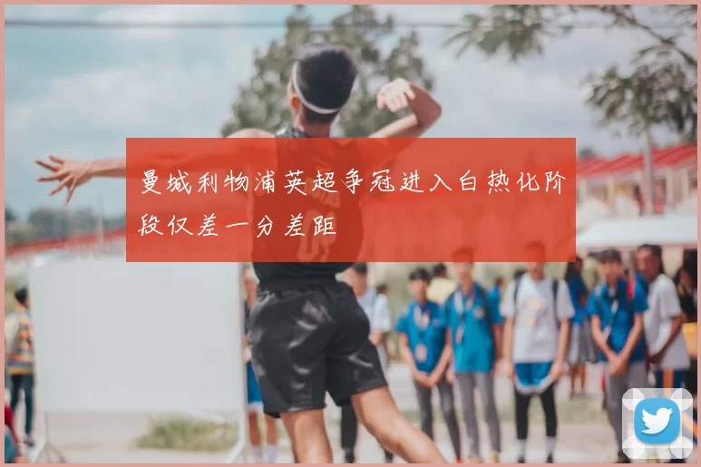 曼城利物浦英超争冠进入白热化阶段仅差一分差距