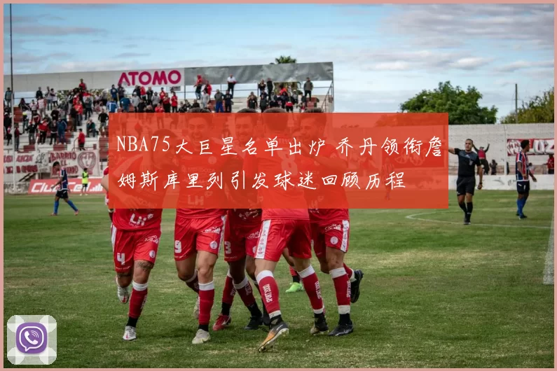 NBA75大巨星名单出炉 乔丹领衔詹姆斯库里列引发球迷回顾历程