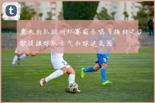 意大利队欧洲杯赛前齐唱马梅利之歌提振球队士气和球迷氛围