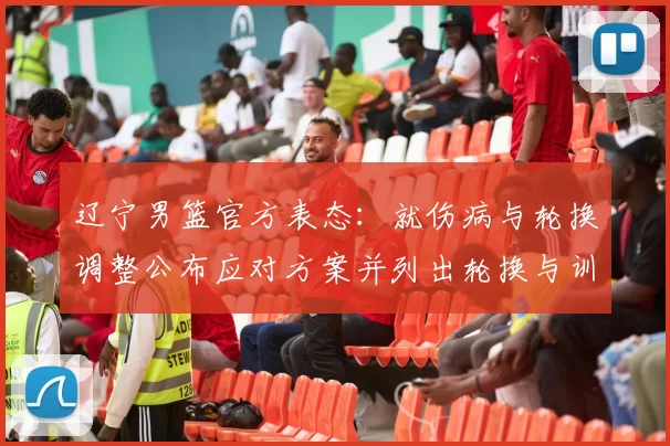 辽宁男篮官方表态：就伤病与轮换调整公布应对方案并列出轮换与训练安排