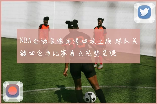 NBA全场录像高清回放上线 球队关键回合与比赛看点完整呈现