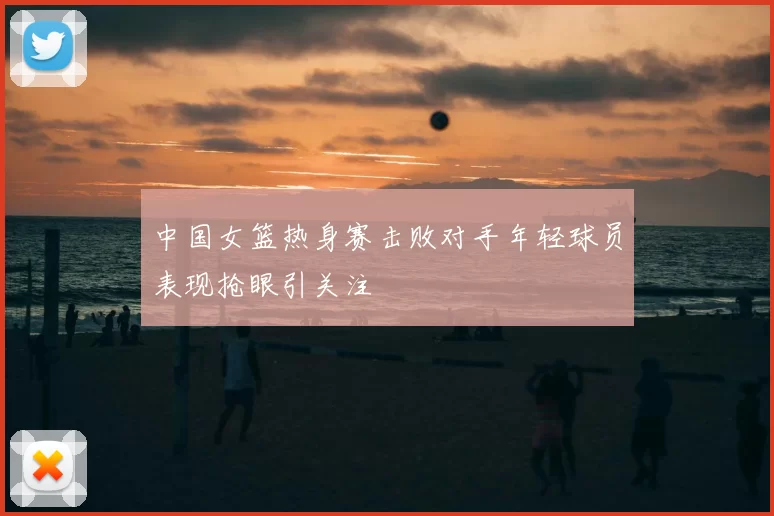 中国女篮热身赛击败对手年轻球员表现抢眼引关注
