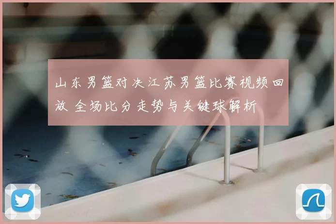 山东男篮对决江苏男篮比赛视频回放 全场比分走势与关键球解析