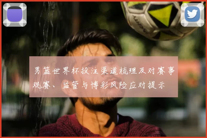 男篮世界杯投注渠道梳理及对赛事观赛、监管与博彩风险应对提示