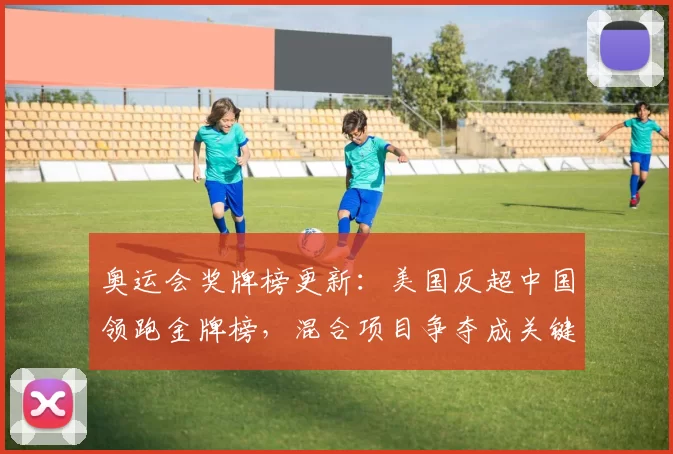 奥运会奖牌榜更新：美国反超中国领跑金牌榜，混合项目争夺成关键