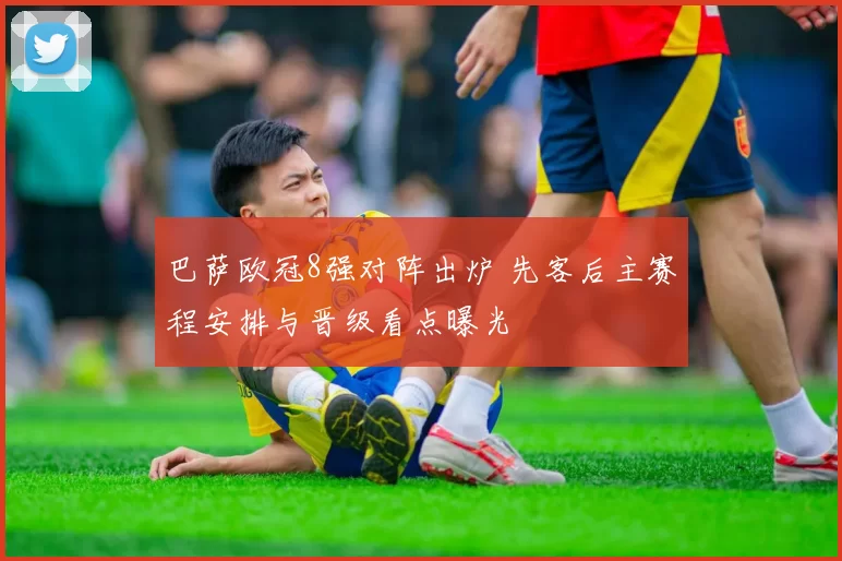 巴萨欧冠8强对阵出炉 先客后主赛程安排与晋级看点曝光