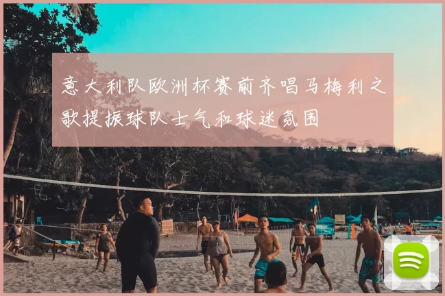 意大利队欧洲杯赛前齐唱马梅利之歌提振球队士气和球迷氛围