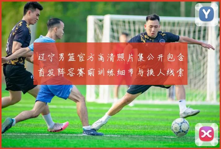 辽宁男篮官方高清照片集公开包含首发阵容赛前训练细节与换人线索