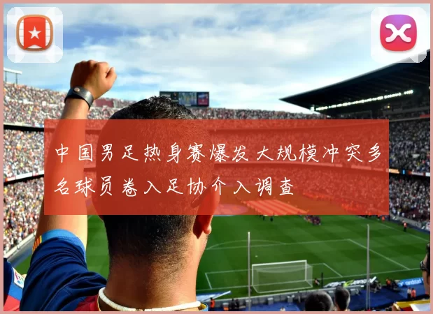 中国男足热身赛爆发大规模冲突多名球员卷入足协介入调查