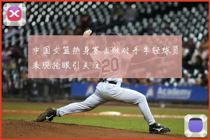 中国女篮热身赛击败对手年轻球员表现抢眼引关注