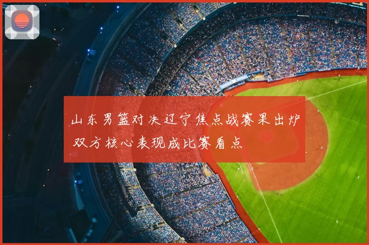 山东男篮对决辽宁焦点战赛果出炉 双方核心表现成比赛看点