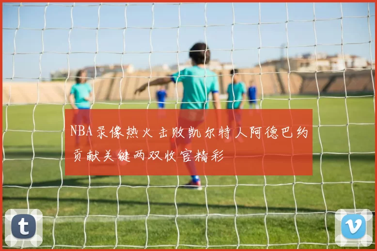 NBA录像热火击败凯尔特人阿德巴约贡献关键两双收官精彩