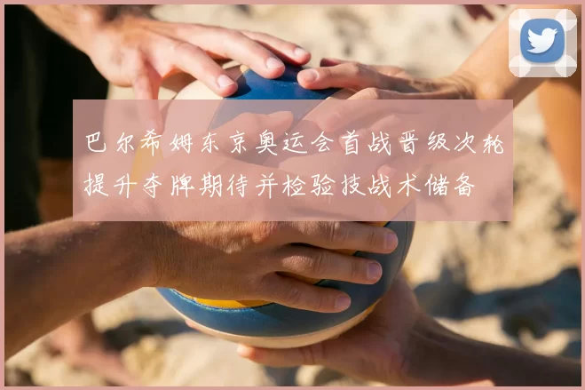 巴尔希姆东京奥运会首战晋级次轮提升夺牌期待并检验技战术储备