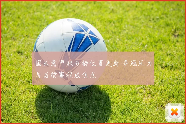 国米意甲积分榜位置更新 争冠压力与后续赛程成焦点