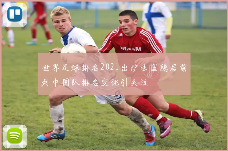 世界足球排名2021出炉法国稳居前列中国队排名变化引关注