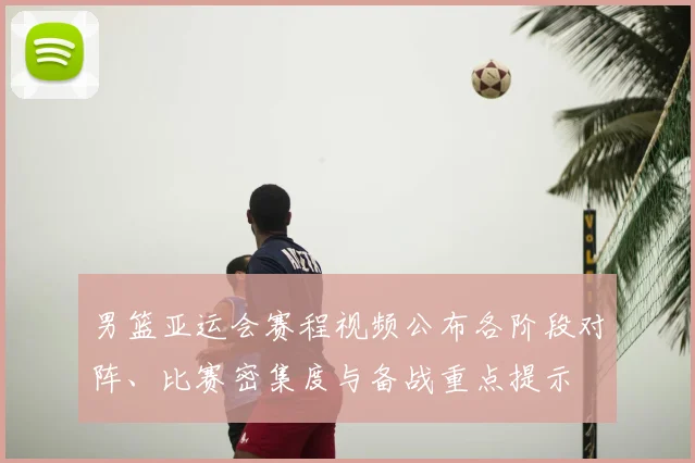 男篮亚运会赛程视频公布各阶段对阵、比赛密集度与备战重点提示