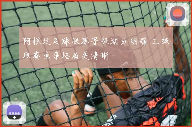 阿根廷足球联赛等级划分明确 三级联赛竞争格局更清晰