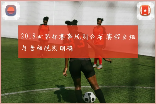 2018世界杯赛事规则公布 赛程分组与晋级规则明确