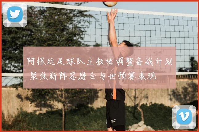 阿根廷足球队主教练调整备战计划 聚焦新阵容磨合与世预赛表现