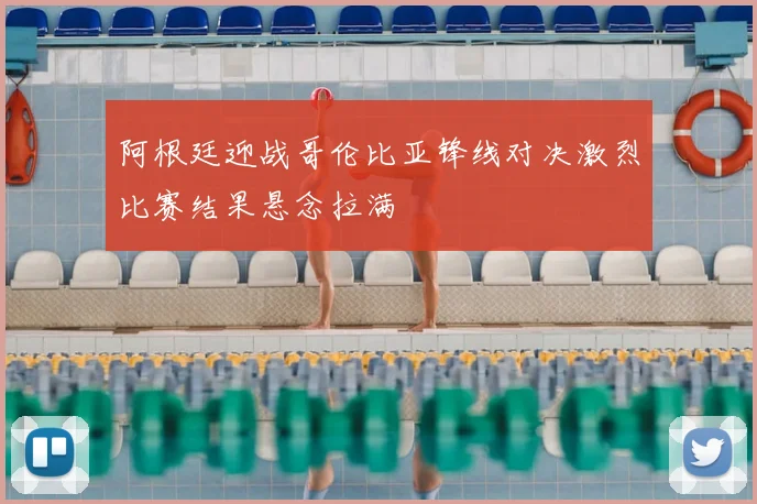 阿根廷迎战哥伦比亚锋线对决激烈比赛结果悬念拉满