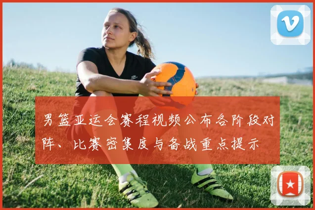 男篮亚运会赛程视频公布各阶段对阵、比赛密集度与备战重点提示