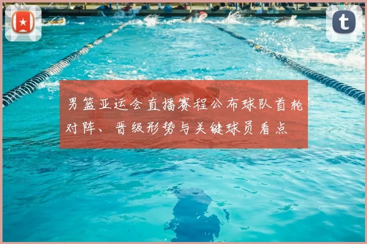 男篮亚运会直播赛程公布球队首轮对阵、晋级形势与关键球员看点